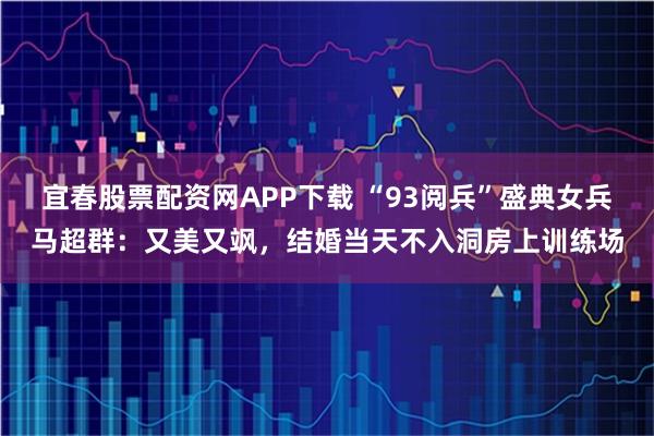 宜春股票配资网APP下载 “93阅兵”盛典女兵马超群：又美又飒，结婚当天不入洞房上训练场