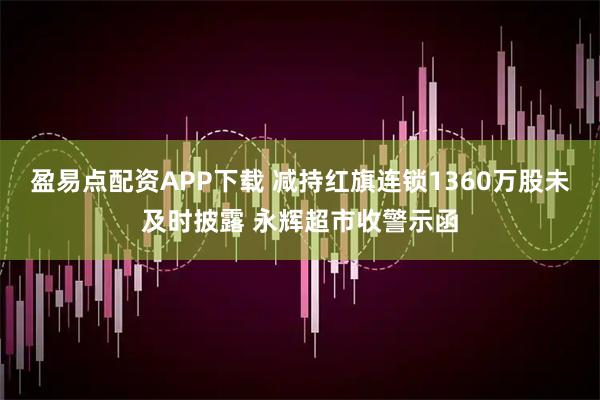 盈易点配资APP下载 减持红旗连锁1360万股未及时披露 永辉超市收警示函
