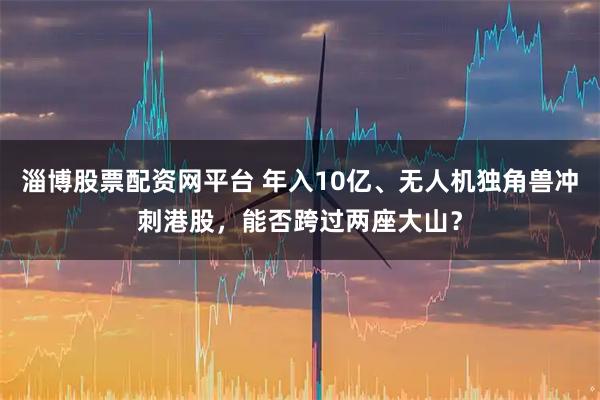 淄博股票配资网平台 年入10亿、无人机独角兽冲刺港股，能否跨过两座大山？