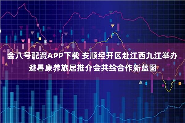 金八号配资APP下载 安顺经开区赴江西九江举办避暑康养旅居推介会共绘合作新蓝图