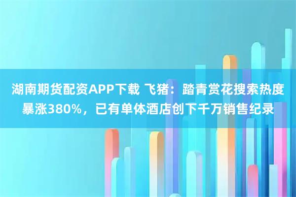 湖南期货配资APP下载 飞猪：踏青赏花搜索热度暴涨380%，已有单体酒店创下千万销售纪录