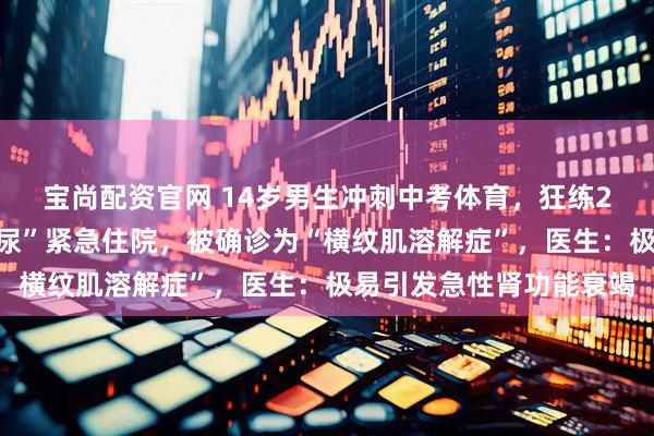 宝尚配资官网 14岁男生冲刺中考体育，狂练2小时游泳，竟致“酱油尿”紧急住院，被确诊为“横纹肌溶解症”，医生：极易引发急性肾功能衰竭