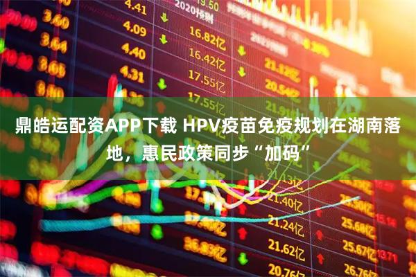 鼎皓运配资APP下载 HPV疫苗免疫规划在湖南落地，惠民政策同步“加码”