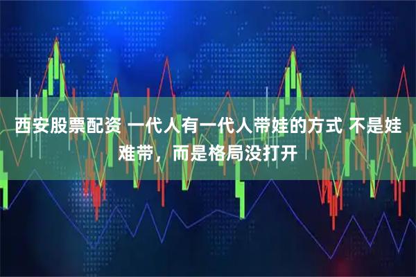 西安股票配资 一代人有一代人带娃的方式 不是娃难带，而是格局没打开