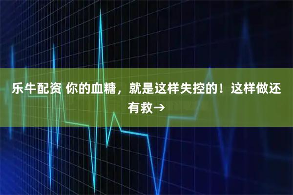 乐牛配资 你的血糖，就是这样失控的！这样做还有救→